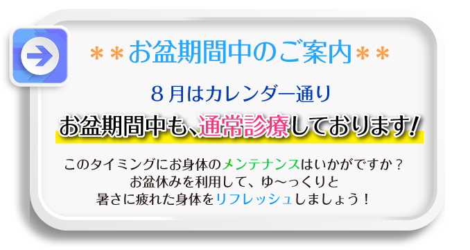 お盆期間中のご案内 8月はカレンダー通り、お盆期間中も、通常診療しております!このタイミングお身体のメンテナンスはいかがですか?お盆休みを利用して、ゆ〜っくりと暑さに疲れた身体をリフレッシュしましょう!