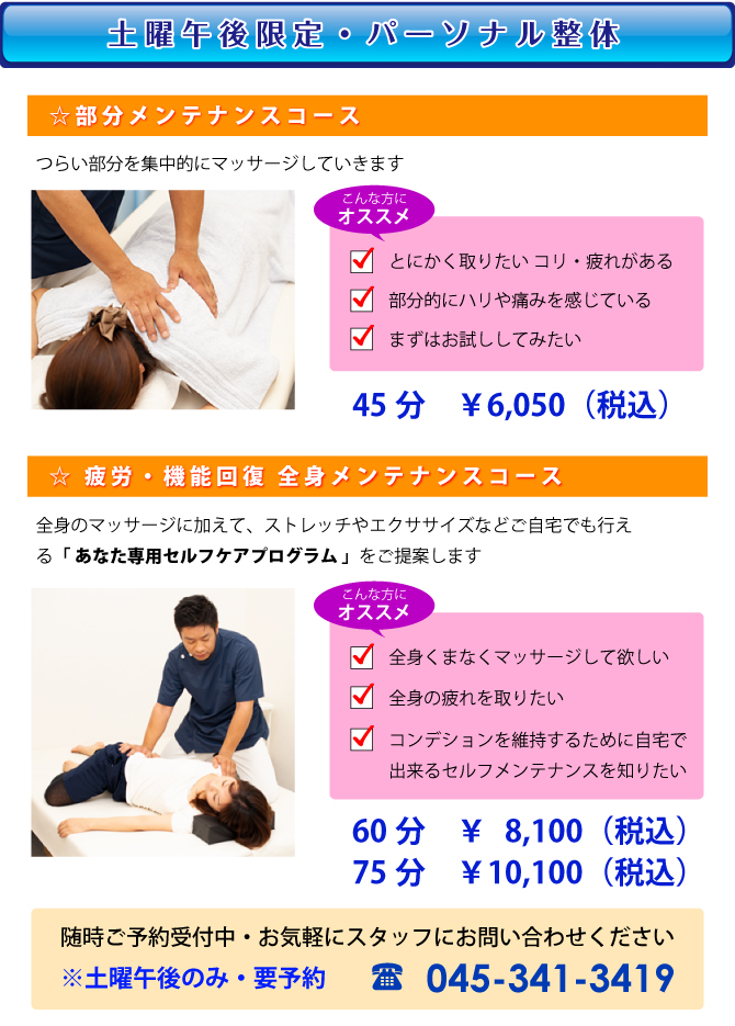 [パーソナル整体]☆部分メンテナンスコース:コリの部分を集中的にほぐしていきます 45分　￥6,050（税込）☆疲労回復・機能回復・全身メンテナンスコース:全身のほぐしとストレッチ・エクササイズなどをご自宅で出来るセルフケアのアドバス指導などを行います 60分　￥8,100（税込） 7575分　￥10,100（税込）随時ご予約受付中・お気軽にスタッフにお問い合わせください ※土曜午後のみ　要予約 TEL:045-341-3419