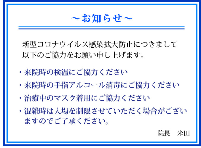 お知らせ:新型コロナウイルス感染拡大防止につきまして以下のご協力をお願い申し上げます。・来院時の検温にご協力ください・来院時の手指アルコール消毒にご協力ください・治療中のマスク着用にご協力ください・混雑時は入場を制限させていただく場合がござい ますのでご了承ください。