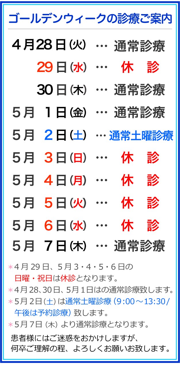 ＊4月29日、5月3・4・5・6日の、日曜・祝日は休診となります。＊4月28、30日、5月1日はの通常診療いたします。＊5月２日（土）は通常土曜診療（９:00～13:30 /午後は予約診療）致します。＊5月７日（木）より通常診療となります。患者さまにはご迷惑をお掛け致しますが、ご理解の程よろしくお願い致します。