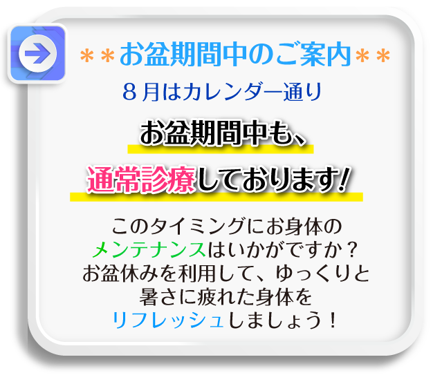 お盆期間中のご案内：8月はカレンダー通りお盆期間中も､通常診療しております！このタイミングにお身体のメンテナンスはいかがですか？お盆休みを利用して、ゆっくりと暑さに疲れた身体をリフレッシュしましょう！